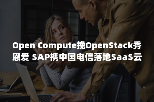 Open Compute挽OpenStack秀恩爱 SAP携中国电信落地SaaS云