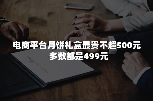 电商平台月饼礼盒最贵不超500元  多数都是499元