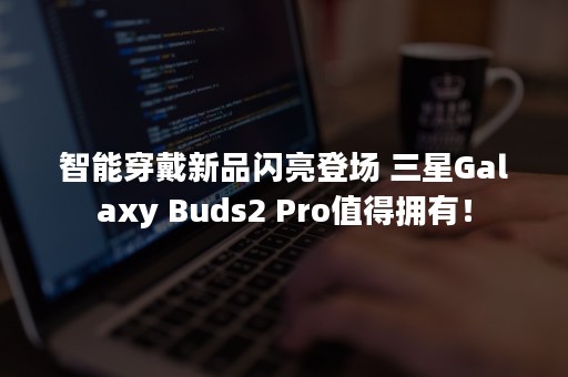 智能穿戴新品闪亮登场 三星Galaxy Buds2 Pro值得拥有！