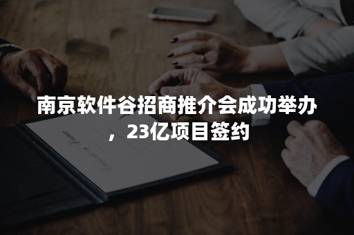 南京软件谷招商推介会成功举办，23亿项目签约