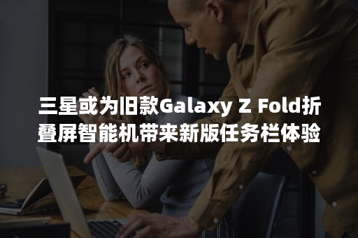 三星或为旧款Galaxy Z Fold折叠屏智能机带来新版任务栏体验