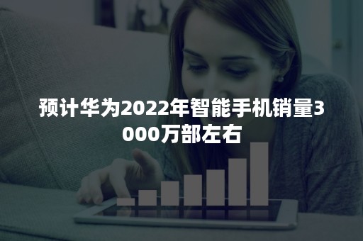 预计华为2022年智能手机销量3000万部左右