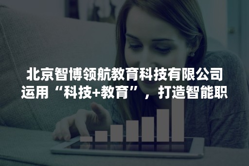 北京智博领航教育科技有限公司运用“科技+教育”，打造智能职业教育生态圈