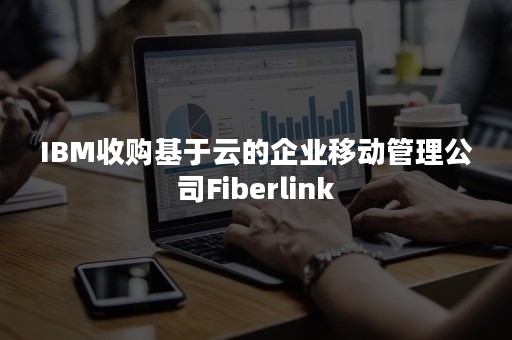 IBM收购基于云的企业移动管理公司Fiberlink