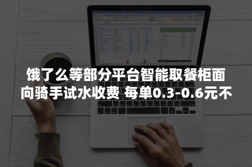 饿了么等部分平台智能取餐柜面向骑手试水收费 每单0.3-0.6元不等