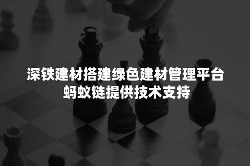 深铁建材搭建绿色建材管理平台 蚂蚁链提供技术支持