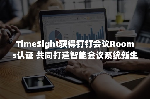 TimeSight获得钉钉会议Rooms认证 共同打造智能会议系统新生态！