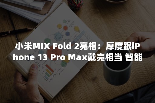 小米MIX Fold 2亮相：厚度跟iPhone 13 Pro Max戴壳相当 智能手机的极限