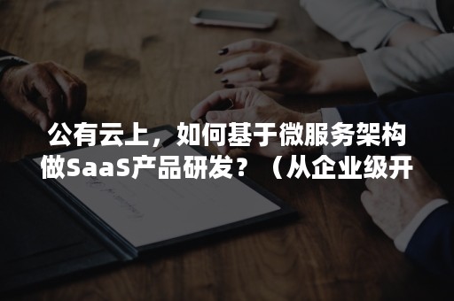 公有云上，如何基于微服务架构做SaaS产品研发？（从企业级开发到云原生微服务）