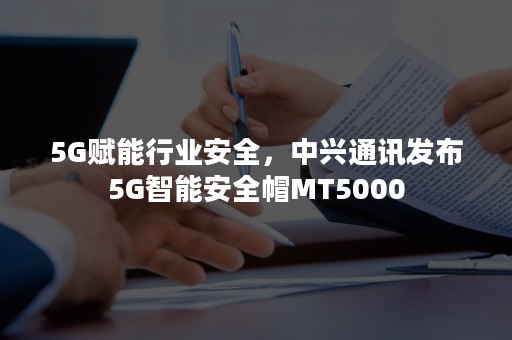 5G赋能行业安全，中兴通讯发布5G智能安全帽MT5000