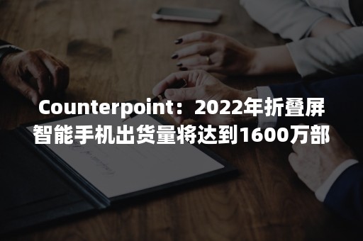 Counterpoint：2022年折叠屏智能手机出货量将达到1600万部 同比增长73%