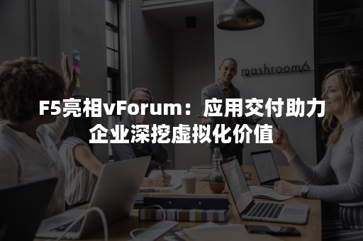 F5亮相vForum：应用交付助力企业深挖虚拟化价值