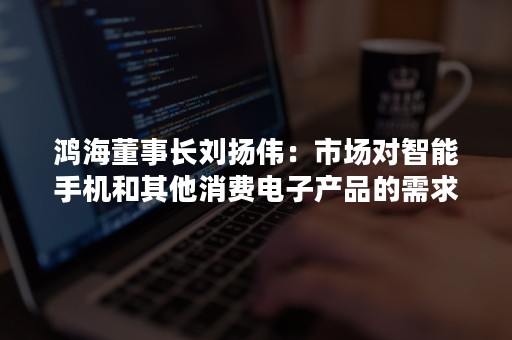 鸿海董事长刘扬伟：市场对智能手机和其他消费电子产品的需求正在放缓