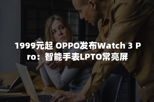 1999元起 OPPO发布Watch 3 Pro：智能手表LPTO常亮屏