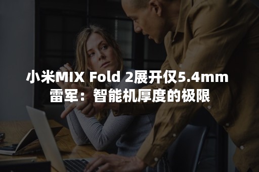 小米MIX Fold 2展开仅5.4mm 雷军：智能机厚度的极限