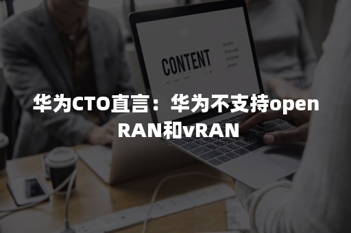 华为CTO直言：华为不支持open RAN和vRAN