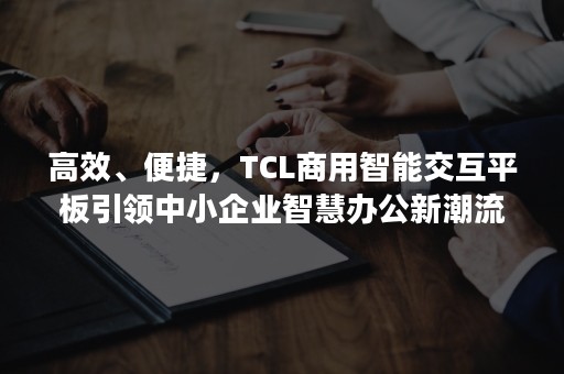 高效、便捷，TCL商用智能交互平板引领中小企业智慧办公新潮流