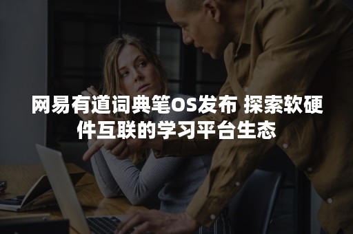 网易有道词典笔OS发布 探索软硬件互联的学习平台生态