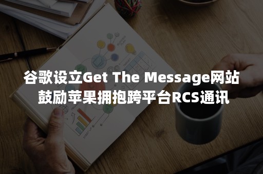 谷歌设立Get The Message网站 鼓励苹果拥抱跨平台RCS通讯