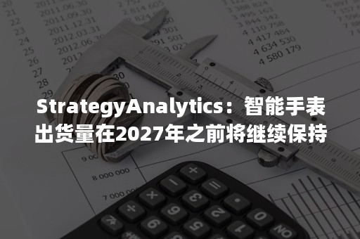 StrategyAnalytics：智能手表出货量在2027年之前将继续保持稳定的增长