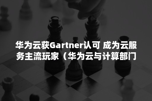 华为云获Gartner认可 成为云服务主流玩家（华为云与计算部门）