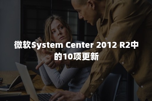 微软System Center 2012 R2中的10项更新