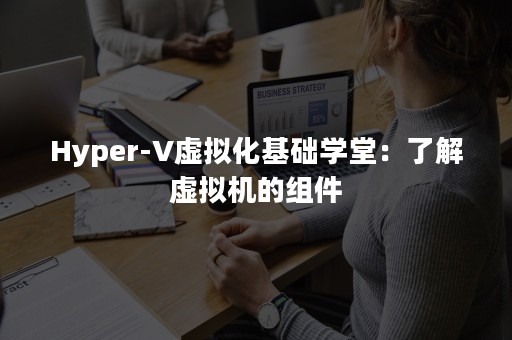 Hyper-V虚拟化基础学堂：了解虚拟机的组件