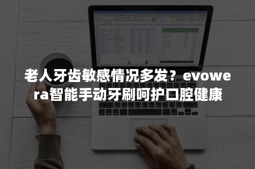 老人牙齿敏感情况多发？evowera智能手动牙刷呵护口腔健康