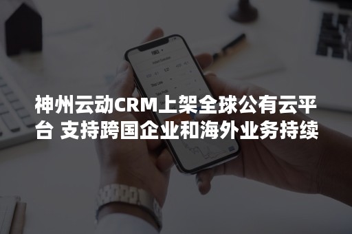 神州云动CRM上架全球公有云平台 支持跨国企业和海外业务持续发展