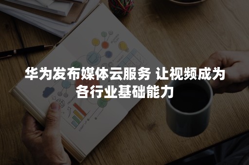 华为发布媒体云服务 让视频成为各行业基础能力