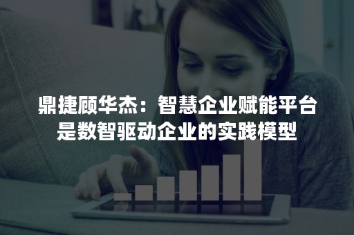 鼎捷顾华杰：智慧企业赋能平台是数智驱动企业的实践模型