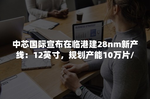 中芯国际宣布在临港建28nm新产线：12英寸，规划产能10万片/月