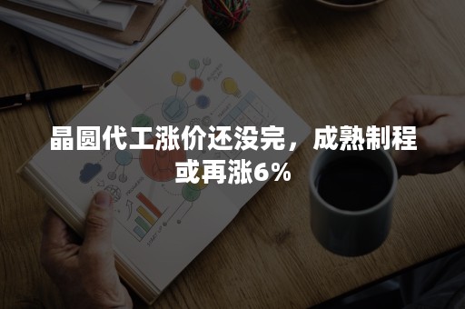 晶圆代工涨价还没完，成熟制程或再涨6%