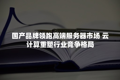 国产品牌领跑高端服务器市场 云计算重塑行业竞争格局