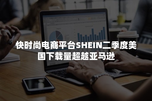 快时尚电商平台SHEIN二季度美国下载量超越亚马逊