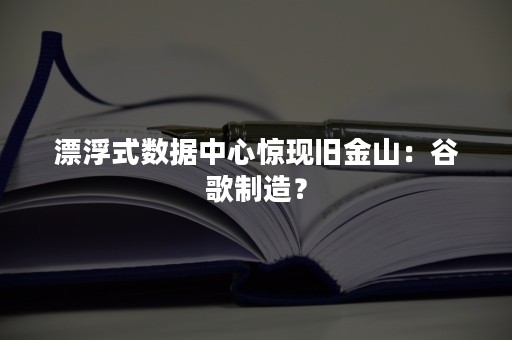 漂浮式数据中心惊现旧金山：谷歌制造？