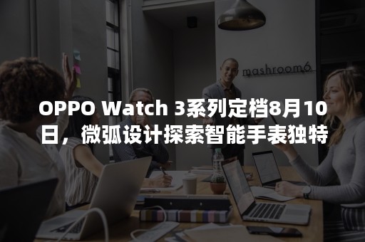 OPPO Watch 3系列定档8月10日，微弧设计探索智能手表独特形态