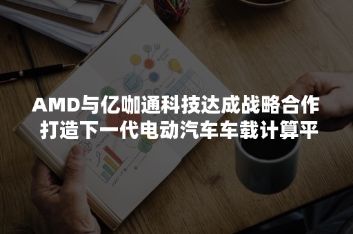 AMD与亿咖通科技达成战略合作 打造下一代电动汽车车载计算平台