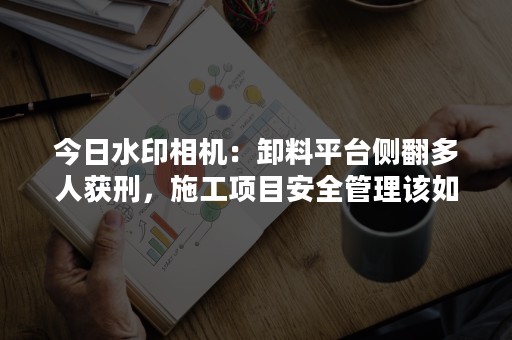 今日水印相机：卸料平台侧翻多人获刑，施工项目安全管理该如何做？