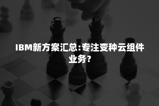 IBM新方案汇总:专注变种云组件业务？