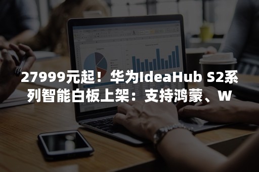 27999元起！华为IdeaHub S2系列智能白板上架：支持鸿蒙、Win双系统