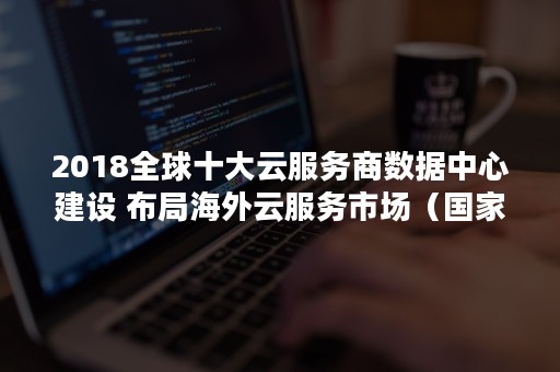 2018全球十大云服务商数据中心建设 布局海外云服务市场（国家级云数据中心有哪些）