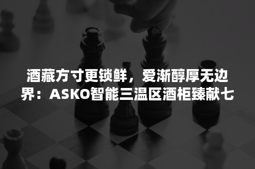 酒藏方寸更锁鲜，爱渐醇厚无边界：ASKO智能三温区酒柜臻献七夕