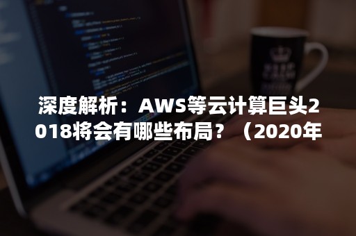 深度解析：AWS等云计算巨头2018将会有哪些布局？（2020年aws中国市场占有率）