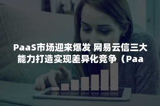 PaaS市场迎来爆发 网易云信三大能力打造实现差异化竞争（PaaS产品）