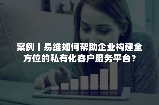 案例丨易维如何帮助企业构建全方位的私有化客户服务平台？