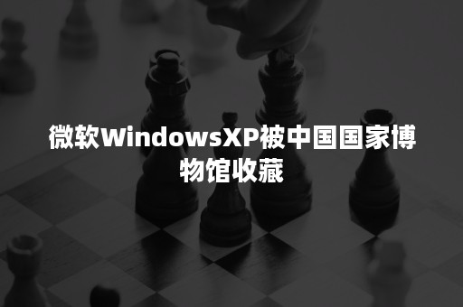 微软WindowsXP被中国国家博物馆收藏