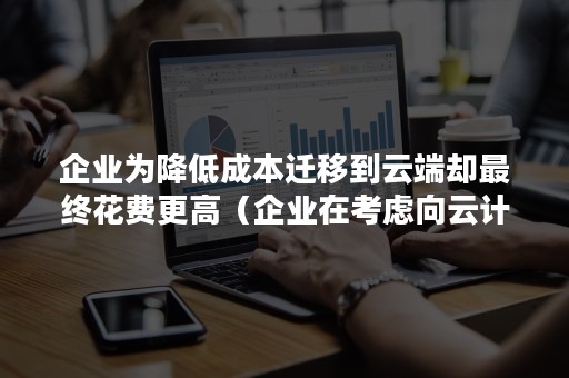 企业为降低成本迁移到云端却最终花费更高（企业在考虑向云计算迁移其业务）