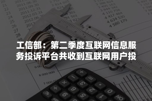 工信部：第二季度互联网信息服务投诉平台共收到互联网用户投诉33.56万件