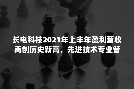 长电科技2021年上半年盈利营收再创历史新高，先进技术专业管理提升企业价值